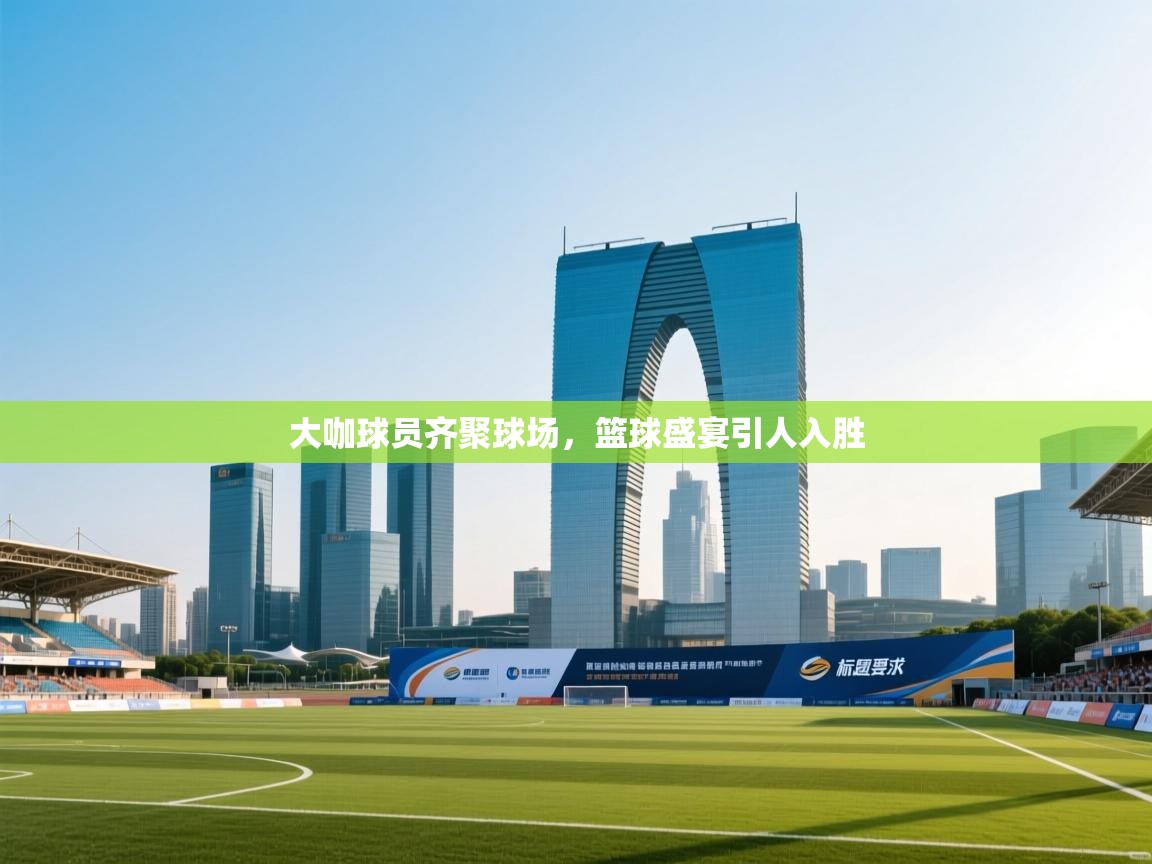 大咖球员齐聚球场,篮球盛宴引人入胜 第2张